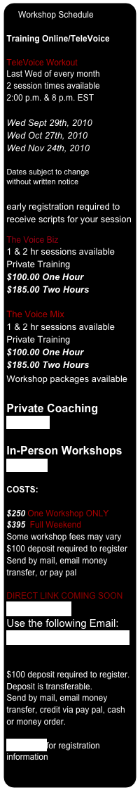   Workshop Schedule

Training Online/TeleVoice

TeleVoice Workout
Last Wed of every month 2 session times available 2:00 p.m. & 8 p.m. EST

Wed Sept 29th, 2010
Wed Oct 27th, 2010
Wed Nov 24th, 2010

Dates subject to change 
without written notice

early registration required to receive scripts for your session

The Voice Biz  1 & 2 hr sessions available Private Training  $100.00 One Hour $185.00 Two Hours 
The Voice Mix 1 & 2 hr sessions available Private Training  $100.00 One Hour $185.00 Two Hours Workshop packages available 
Private Coaching
Click here 

In-Person Workshops
Click here

COSTS: 
  $250 One Workshop ONLY
$395  Full Weekend  Some workshop fees may vary
$100 deposit required to register   Send by mail, email money transfer, or pay pal

DIRECT LINK COMING SOON
www.paypal.com Use the following Email: chantidm@telusplanet.net 


$100 deposit required to register.  Deposit is transferable.    Send by mail, email money transfer, credit via pay pal, cash or money order.

Click here for registration information