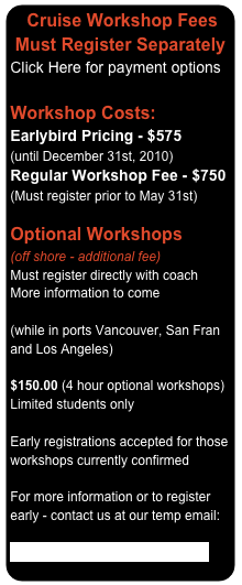   Cruise Workshop Fees  Must Register Separately 
Click Here for payment options

Workshop Costs:
Earlybird Pricing - $575 (until December 31st, 2010) Regular Workshop Fee - $750 (Must register prior to May 31st)

Optional Workshops (off shore - additional fee) Must register directly with coach More information to come

(while in ports Vancouver, San Fran and Los Angeles)
 $150.00 (4 hour optional workshops)
Limited students only

Early registrations accepted for those workshops currently confirmed

For more information or to register early - contact us at our temp email:

VoiceLympics@Debsvoice.com

