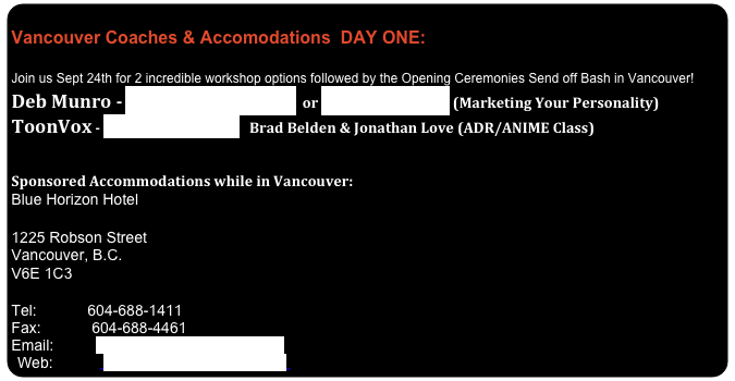              Vancouver Coaches & Accomodations  DAY ONE:
 Join us Sept 24th for 2 incredible workshop options followed by the Opening Ceremonies Send off Bash in Vancouver!
Deb Munro - www.DebbieMunro.com  or www.MicnMe.com (Marketing Your Personality)
ToonVox - www.ToonVox.com   Brad Belden & Jonathan Love (ADR/ANIME Class)

 
Sponsored Accommodations while in Vancouver:
Blue Horizon Hotel 

1225 Robson Street
Vancouver, B.C.
V6E 1C3 

Tel:            604-688-1411
Fax:            604-688-4461
Email:          salesbluehorizon@telus.net
Web:            www.bluehorizonhotel.com 
