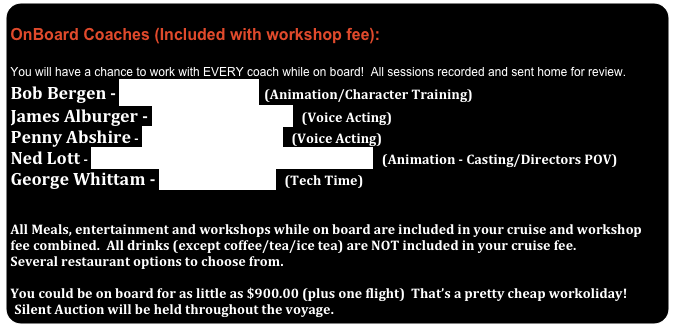              OnBoard Coaches (Included with workshop fee):
 You will have a chance to work with EVERY coach while on board!  All sessions recorded and sent home for review.
Bob Bergen - www.BobBergen.com  (Animation/Character Training)
James Alburger - www.voiceacting.com   (Voice Acting)
Penny Abshire - www.voiceacting.com   (Voice Acting)
Ned Lott - http://www.imdb.com/name/nm1566098/   (Animation - Casting/Directors POV)
George Whittam - www.eldorec.com   (Tech Time) 
 
All Meals, entertainment and workshops while on board are included in your cruise and workshop fee combined.  All drinks (except coffee/tea/ice tea) are NOT included in your cruise fee.
Several restaurant options to choose from.  

You could be on board for as little as $900.00 (plus one flight)  That’s a pretty cheap workoliday!
Silent Auction will be held throughout the voyage.   Baskets worth thousands of dollars in training and products!


