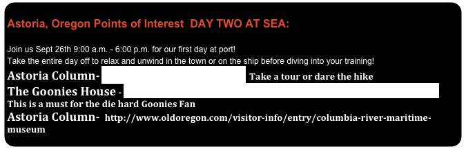              Astoria, Oregon Points of Interest  DAY TWO AT SEA:
 Join us Sept 26th 9:00 a.m. - 6:00 p.m. for our first day at port!   Take the entire day off to relax and unwind in the town or on the ship before diving into your training!
Astoria Column- http://www.astoriacolumn.org/  Take a tour or dare the hike
The Goonies House - http://www.oldoregon.com/visitor-info/entry/goonies-never-say-die/   This is a must for the die hard Goonies Fan Astoria Column-  http://www.oldoregon.com/visitor-info/entry/columbia-river-maritime-museum


