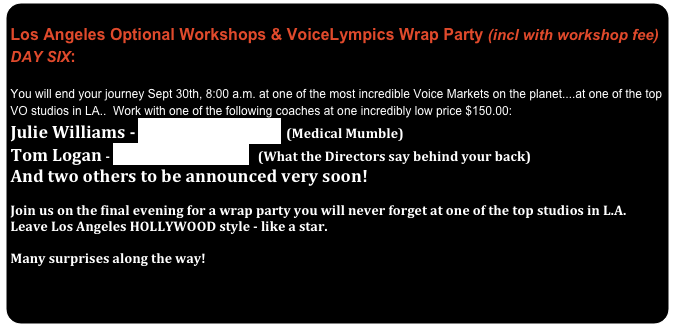              Los Angeles Optional Workshops & VoiceLympics Wrap Party (incl with workshop fee)  DAY SIX:
 You will end your journey Sept 30th, 8:00 a.m. at one of the most incredible Voice Markets on the planet....at one of the top VO studios in LA..  Work with one of the following coaches at one incredibly low price $150.00:
Julie Williams - www.voice-overs.com  (Medical Mumble)
Tom Logan - www.TomLogan.com   (What the Directors say behind your back)
And two others to be announced very soon!

Join us on the final evening for a wrap party you will never forget at one of the top studios in L.A.   Leave Los Angeles HOLLYWOOD style - like a star.

Many surprises along the way!


